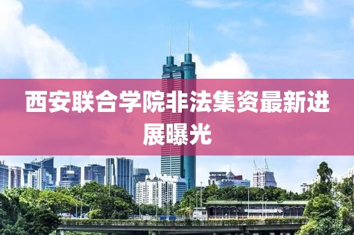 西安联合学院非法集资最新消息,“西安联合学院涉嫌非法集资最新动态”